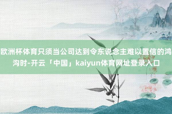 欧洲杯体育只须当公司达到令东说念主难以置信的鸿沟时-开云「中国」kaiyun体育网址登录入口