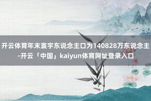 开云体育年末寰宇东说念主口为140828万东说念主-开云「中国」kaiyun体育网址登录入口