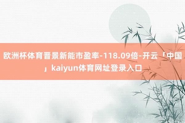 欧洲杯体育晋景新能市盈率-118.09倍-开云「中国」kaiyun体育网址登录入口