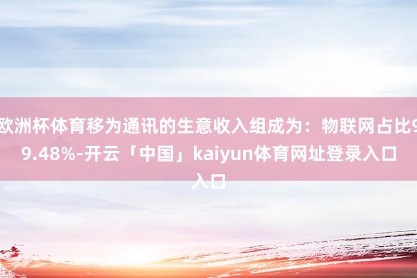 欧洲杯体育移为通讯的生意收入组成为：物联网占比99.48%-开云「中国」kaiyun体育网址登录入口
