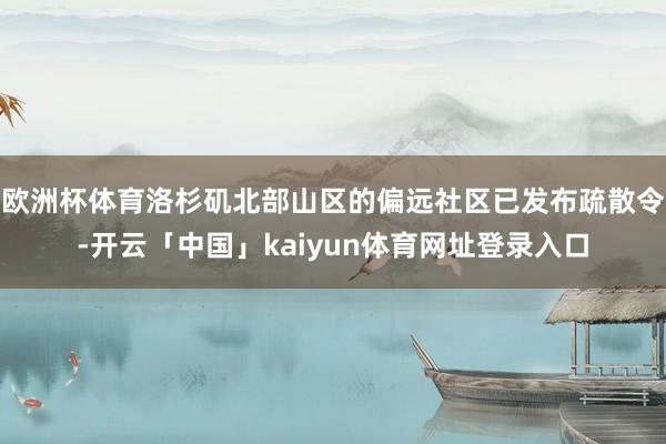 欧洲杯体育洛杉矶北部山区的偏远社区已发布疏散令-开云「中国」kaiyun体育网址登录入口