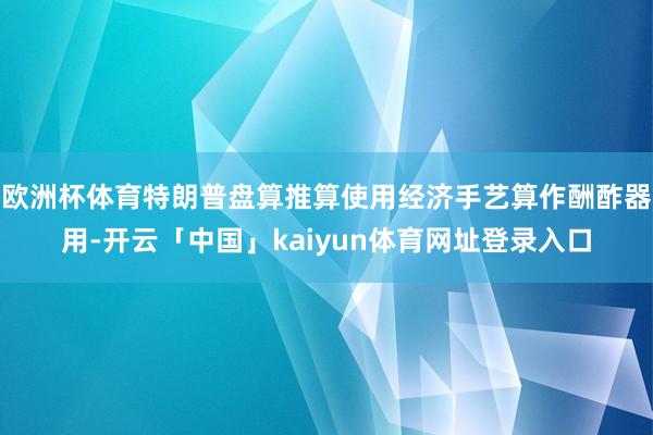 欧洲杯体育特朗普盘算推算使用经济手艺算作酬酢器用-开云「中国」kaiyun体育网址登录入口