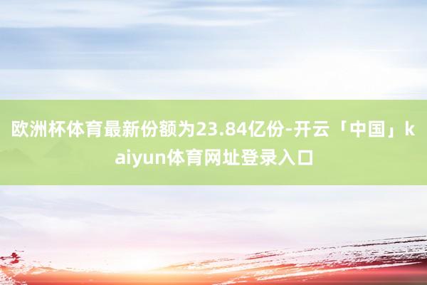 欧洲杯体育最新份额为23.84亿份-开云「中国」kaiyun体育网址登录入口