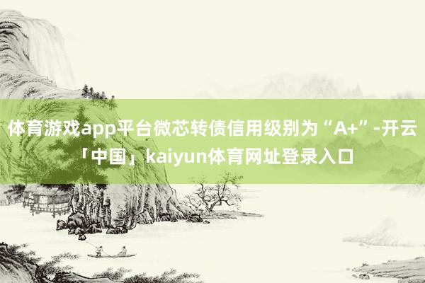 体育游戏app平台微芯转债信用级别为“A+”-开云「中国」kaiyun体育网址登录入口