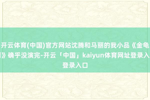 开云体育(中国)官方网站沈腾和马丽的我小品《金龟婿》确乎没演完-开云「中国」kaiyun体育网址登录入口