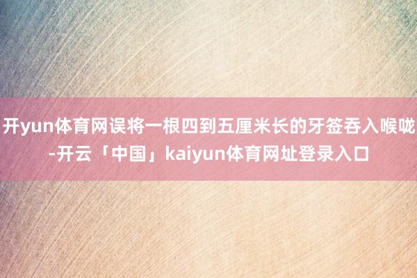 开yun体育网误将一根四到五厘米长的牙签吞入喉咙-开云「中国」kaiyun体育网址登录入口