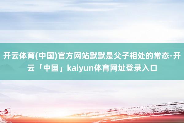 开云体育(中国)官方网站默默是父子相处的常态-开云「中国」kaiyun体育网址登录入口