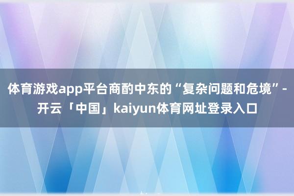 体育游戏app平台商酌中东的“复杂问题和危境”-开云「中国」kaiyun体育网址登录入口