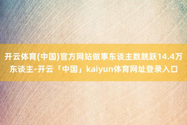 开云体育(中国)官方网站做事东谈主数跳跃14.4万东谈主-开云「中国」kaiyun体育网址登录入口