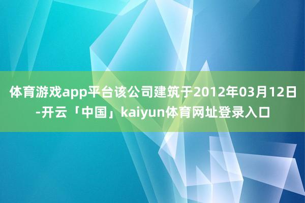 体育游戏app平台该公司建筑于2012年03月12日-开云「中国」kaiyun体育网址登录入口