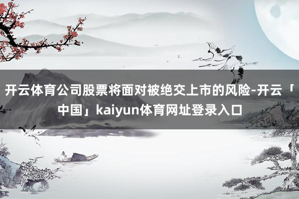 开云体育公司股票将面对被绝交上市的风险-开云「中国」kaiyun体育网址登录入口
