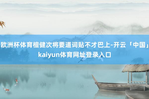 欧洲杯体育檀健次将要道词贴不才巴上-开云「中国」kaiyun体育网址登录入口