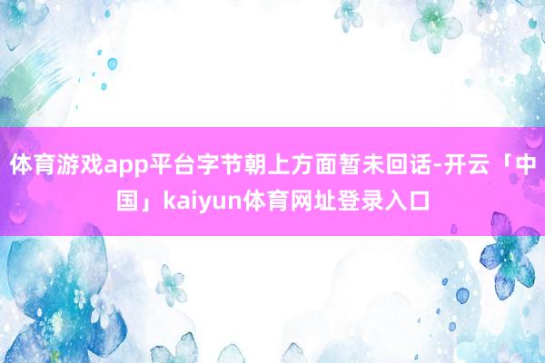 体育游戏app平台字节朝上方面暂未回话-开云「中国」kaiyun体育网址登录入口