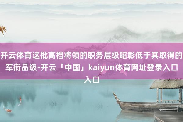 开云体育这批高档将领的职务层级昭彰低于其取得的军衔品级-开云「中国」kaiyun体育网址登录入口