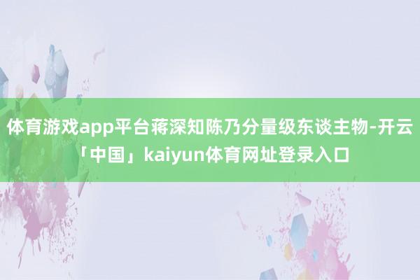 体育游戏app平台蒋深知陈乃分量级东谈主物-开云「中国」kaiyun体育网址登录入口