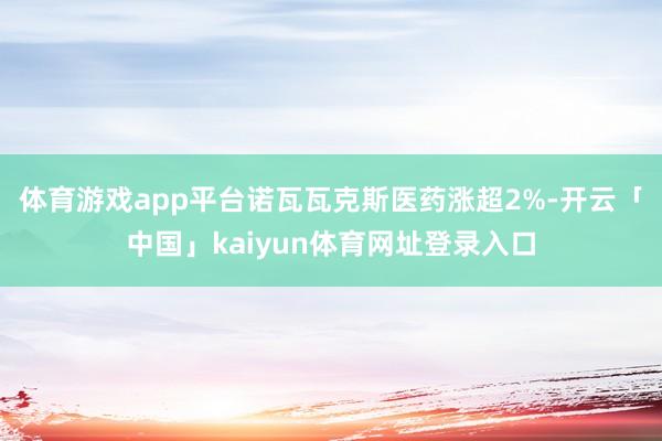 体育游戏app平台诺瓦瓦克斯医药涨超2%-开云「中国」kaiyun体育网址登录入口