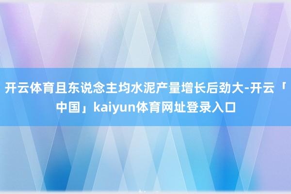 开云体育且东说念主均水泥产量增长后劲大-开云「中国」kaiyun体育网址登录入口