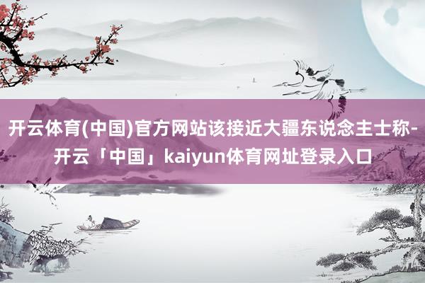 开云体育(中国)官方网站该接近大疆东说念主士称-开云「中国」kaiyun体育网址登录入口