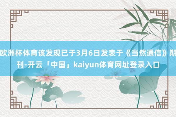 欧洲杯体育该发现已于3月6日发表于《当然通信》期刊-开云「中国」kaiyun体育网址登录入口