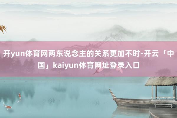 开yun体育网两东说念主的关系更加不时-开云「中国」kaiyun体育网址登录入口