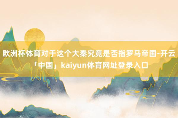 欧洲杯体育对于这个大秦究竟是否指罗马帝国-开云「中国」kaiyun体育网址登录入口