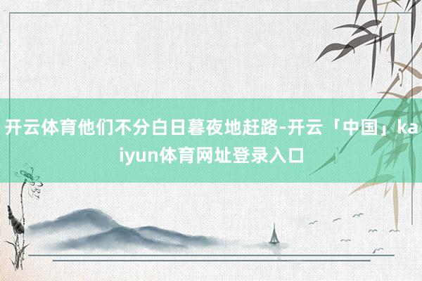 开云体育他们不分白日暮夜地赶路-开云「中国」kaiyun体育网址登录入口