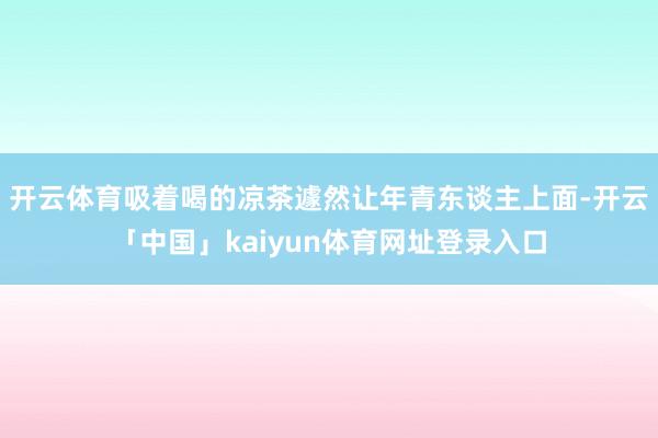 开云体育吸着喝的凉茶遽然让年青东谈主上面-开云「中国」kaiyun体育网址登录入口