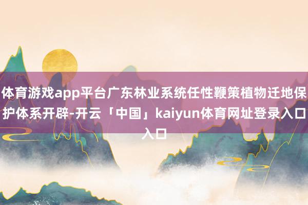 体育游戏app平台广东林业系统任性鞭策植物迁地保护体系开辟-开云「中国」kaiyun体育网址登录入口