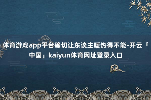 体育游戏app平台确切让东谈主暖热得不能-开云「中国」kaiyun体育网址登录入口