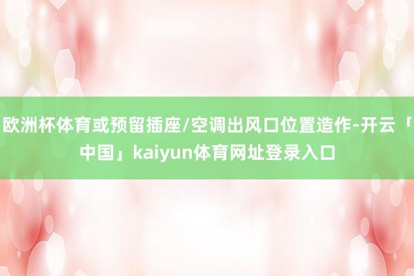 欧洲杯体育或预留插座/空调出风口位置造作-开云「中国」kaiyun体育网址登录入口