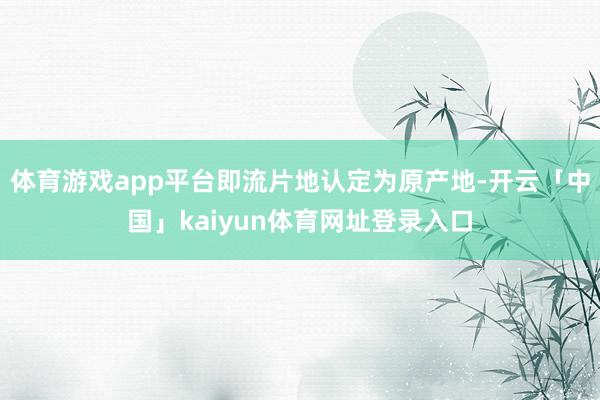 体育游戏app平台即流片地认定为原产地-开云「中国」kaiyun体育网址登录入口