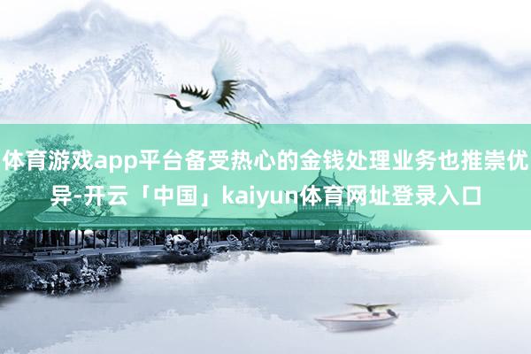 体育游戏app平台备受热心的金钱处理业务也推崇优异-开云「中国」kaiyun体育网址登录入口