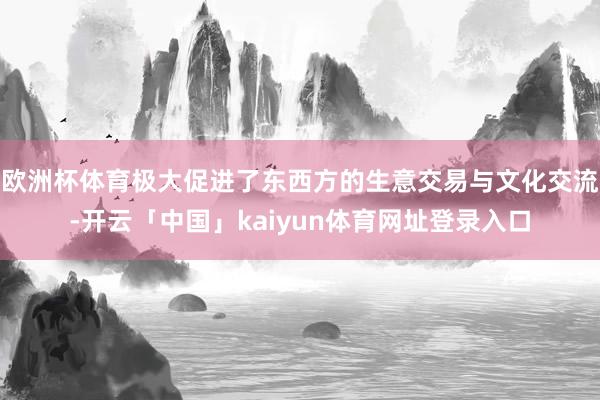 欧洲杯体育极大促进了东西方的生意交易与文化交流-开云「中国」kaiyun体育网址登录入口
