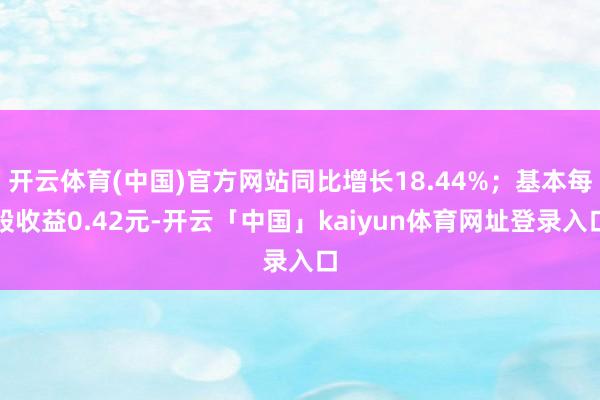 开云体育(中国)官方网站同比增长18.44%；基本每股收益0.42元-开云「中国」kaiyun体育网址登录入口
