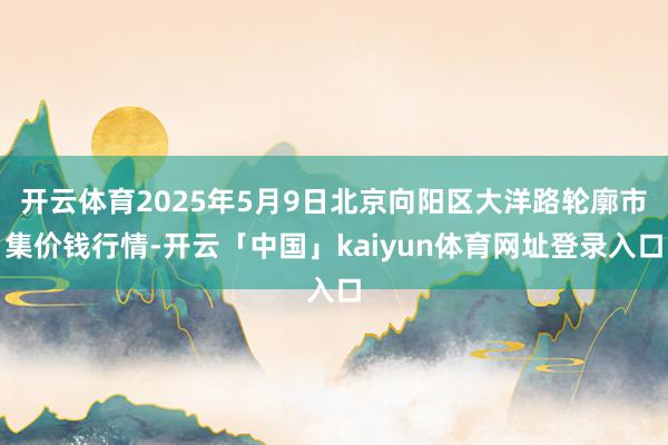 开云体育2025年5月9日北京向阳区大洋路轮廓市集价钱行情-开云「中国」kaiyun体育网址登录入口