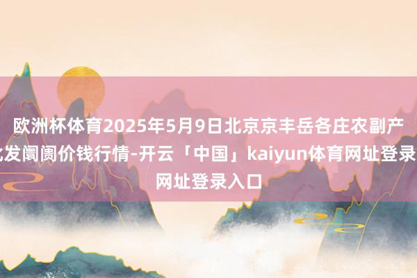 欧洲杯体育2025年5月9日北京京丰岳各庄农副产物批发阛阓价钱行情-开云「中国」kaiyun体育网址登录入口