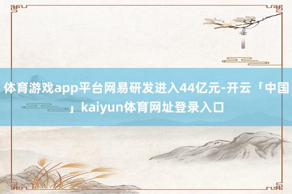 体育游戏app平台网易研发进入44亿元-开云「中国」kaiyun体育网址登录入口