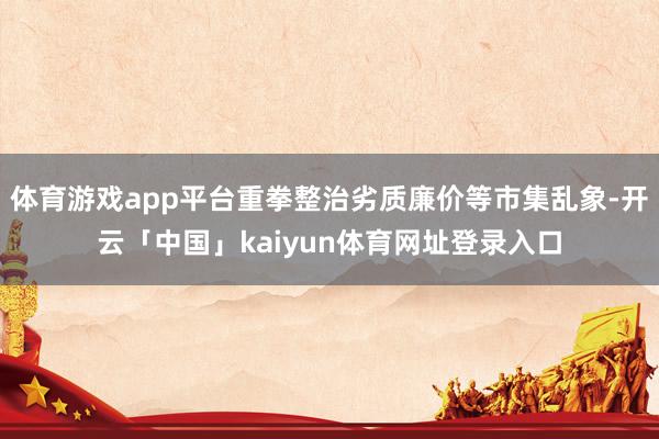 体育游戏app平台重拳整治劣质廉价等市集乱象-开云「中国」kaiyun体育网址登录入口