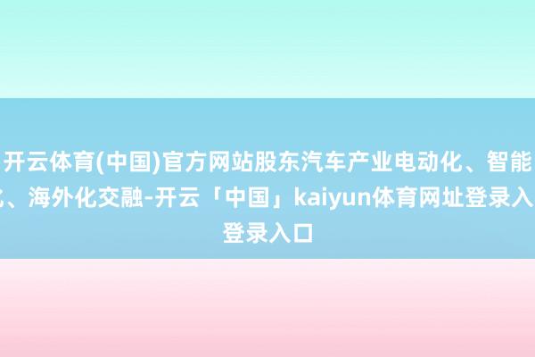 开云体育(中国)官方网站股东汽车产业电动化、智能化、海外化交融-开云「中国」kaiyun体育网址登录入口
