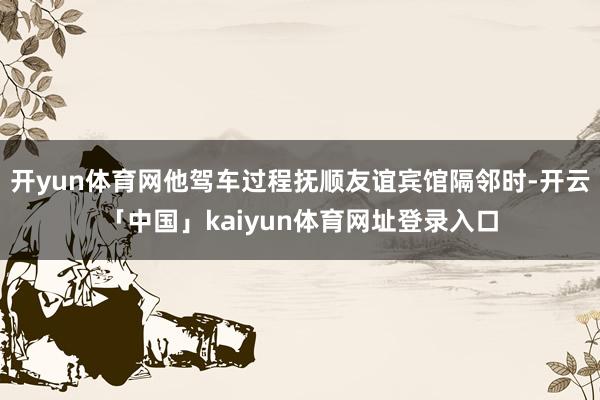 开yun体育网他驾车过程抚顺友谊宾馆隔邻时-开云「中国」kaiyun体育网址登录入口