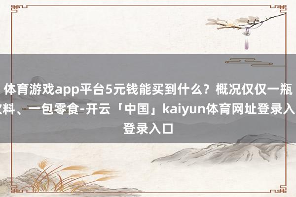 体育游戏app平台5元钱能买到什么？概况仅仅一瓶饮料、一包零食-开云「中国」kaiyun体育网址登录入口
