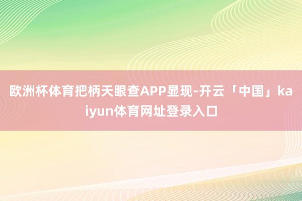 欧洲杯体育把柄天眼查APP显现-开云「中国」kaiyun体育网址登录入口