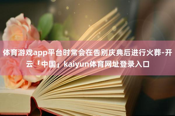 体育游戏app平台时常会在告别庆典后进行火葬-开云「中国」kaiyun体育网址登录入口