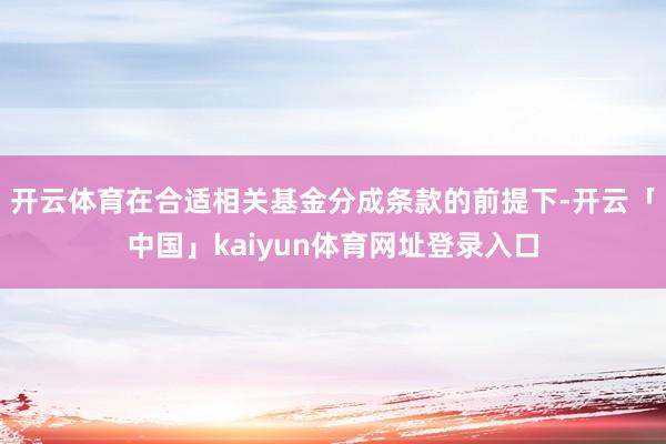 开云体育在合适相关基金分成条款的前提下-开云「中国」kaiyun体育网址登录入口