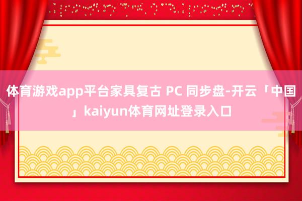 体育游戏app平台家具复古 PC 同步盘-开云「中国」kaiyun体育网址登录入口