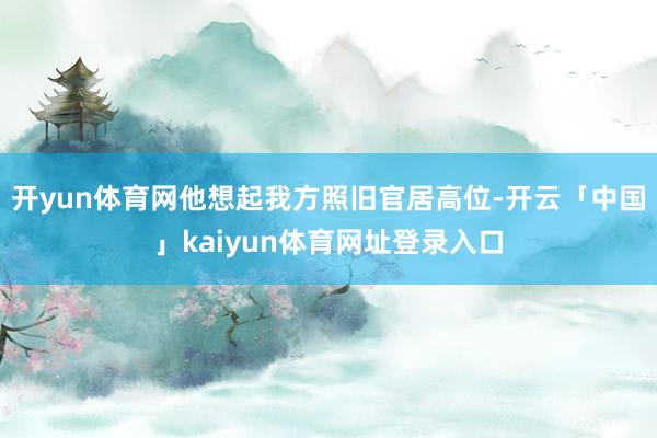 开yun体育网他想起我方照旧官居高位-开云「中国」kaiyun体育网址登录入口
