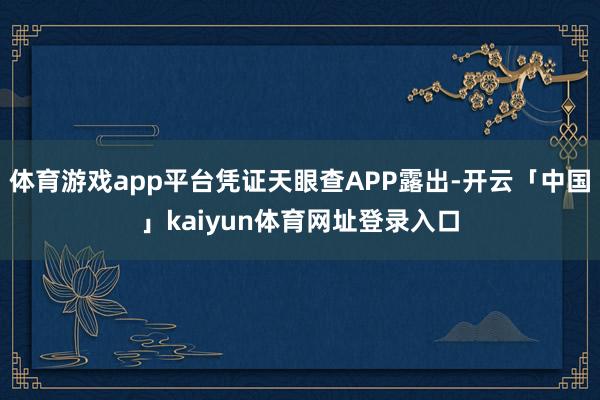 体育游戏app平台凭证天眼查APP露出-开云「中国」kaiyun体育网址登录入口