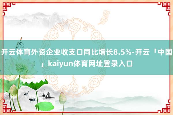 开云体育外资企业收支口同比增长8.5%-开云「中国」kaiyun体育网址登录入口