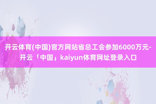 开云体育(中国)官方网站省总工会参加6000万元-开云「中国」kaiyun体育网址登录入口