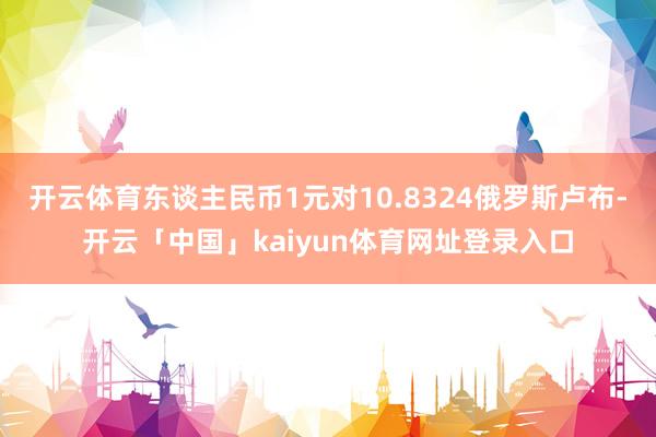 开云体育东谈主民币1元对10.8324俄罗斯卢布-开云「中国」kaiyun体育网址登录入口